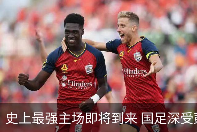 史上最强主场即将到来 国足深受鼓舞：一定要争气